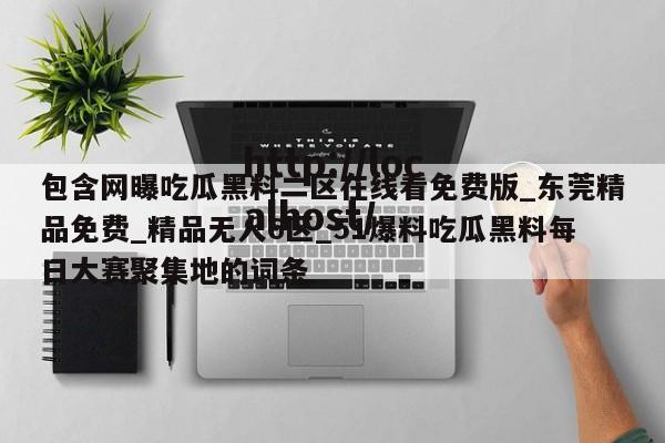 包含网曝吃瓜黑料二区在线看免费版_东莞精品免费_精品无人6区_51爆料吃瓜黑料每日大赛聚集地的词条